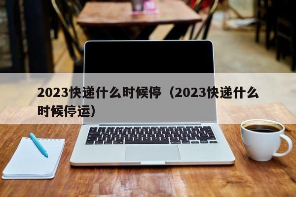 2023快递什么时候停(2023快递什么时候停运)