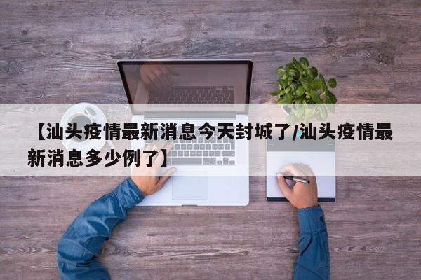 【汕头疫情最新消息今天封城了/汕头疫情最新消息多少例了】