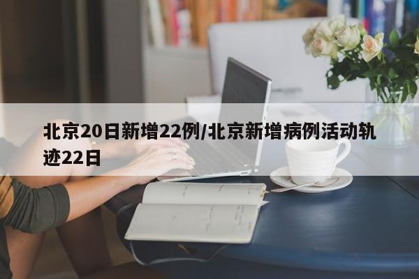 北京20日新增22例/北京新增病例活动轨迹22日