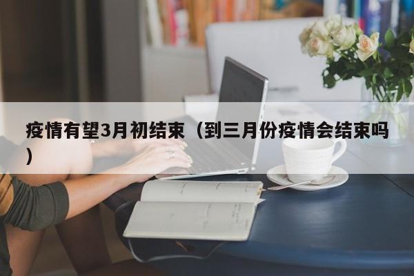 疫情有望3月初结束(到三月份疫情会结束吗)